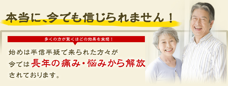 本当に、今でも信じられません！多くの方が驚くほどの効果を実感！始めは半信半疑で来られた方々が今では長年の痛み・悩みから解放されております。