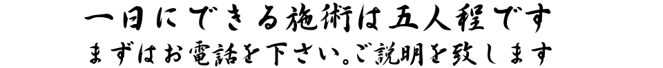 一日にできる施術は五人程です。まずはお電話を下さい。ご説明を致します。
