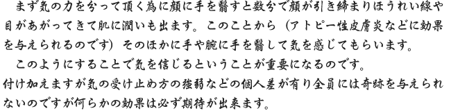 まず気の力を分って頂く為に顔に手を翳すと数分で顔が引き締まりほうれい線や目があがってきて肌に潤いも出ます。このことから（アトピー性皮膚炎などに効果を与えられるのです）そのほかに手や腕に手を翳して気を感じてもらいます。このようにすることで気を信じるということが重要になるのです。付け加えますが気の受け止め方の強弱などの個人差が有り全員には奇跡を与えられないのですが何らかの効果は必ず期待が出来ます。